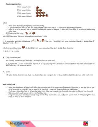 Biểu tương giống nhau:
1 biểu tượng: 1 điểm
2 biểu tượng: 4 điểm
3 biểu tượng: 9 điểm
4 biểu tượng: 16 điểm
Lưu ý:
- Điểm số thu được bằng bình phương của số biểu tượng.
- Chỉ có 4 lá bài màu xanh cho mỗi biểu tượng, như vậy tối đa nhận được là 16 điểm cho bộ biểu tượng giống nhau.
- Điểm tối đa có thể tăng nếu như có Scientific Guild và the Wonder of Babylon. 25 điểm cho 5 biểu tượng và 36 điểm cho 6 biểu tượng
giống nhau.
Bộ 3 biểu tượng khác nhau:
Mỗi 1 bộ 3 biểu tượng khác nhau sẽ mang lại cho người chơi 7 điểm.
Ví dụ: người chơi A có tất cả 6 biểu tượng: 3 , 2 , 1 . Như vậy A chỉ có 1 bộ 3 biểu tượng khác nhau. Như vậy A sẽ nhận được số
điểm là (9+4+1) + 7=21
Nếu A có thêm 1 biểu tượng , A sẽ có 2 bộ 3 biểu tượng khác nhau. Như vậy A sẽ nhận được số điểm là:
(9+4+4)+(7+7)=31 điểm.
 Công trình thương mại
Một vài công trình thương mại ở thời đại 3 sẽ mang lại điểm cho người chơi.
Ví dụ: người chơi A có 2 lá bài màu xám. Ngoài ra, A đã xây dựng công trình Chamber of Commerce (2 điểm cho mỗi lá bài màu xám mà
A có). Như vậy, A sẽ nhận được 4 điểm.
 Guilds
Mỗi guild sẽ nhận được điểm phụ thuộc vào cấu trúc thành phố của người chơi và/ hoặc của 2 thành phố lân cận (xem mô tả của lá bài).
Kinh nghiệm chơi;
- Ngăn chặn đôi phương: để giành chiến thắng, bạn phải luôn theo dõi và phân tích chiến lược của 2 thành phố kế bên bạn. nhờ đó, bạn
có thể ngăn chặn họ bằng cách loại bỏ lá bài mà họ cần để lấy 3 vàng hoặc dùng nó để xây cấp của kỳ quan.
- Chiến lược: nhiều chiến lược có thể giúp bạn giành chiến thắng: tập trung vào các công trình cùng màu, thu thập các loại công trình
khác nhau, chiến tranh hay sản xuất và buôn bán hàng hóa.
- Công trình khoa học: nếu như các bạn tập trung vào xây dựng cấu trúc khoa học, các bạn nên tạo nên nhiều bộ 3 biểu tượng khác nhau
bởi vì nó mang lại nhiều điểm hơn.
 