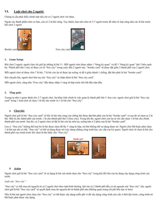 VI. Luật chơi cho 2 người:
Chúng ta cần phải điều chỉnh luật nếu chỉ có 2 người chơi với nhau.
Ngoài các thành phần chơi cơ bản, còn có 2 lá bài riêng. Tuy nhiên, bạn nên chơi từ 3-7 người trước để nắm rõ luật cũng như các lá bài trước
khi chơi 2 người.
Border card Free city card
1. Game Setup:
Khi chơi 2 người, người chơi chỉ giữ lại những lá bài 3+. Mỗi người chơi được nhận 1 “bảng kỳ quan” và để 1 “bảng kỳ quan” thứ 3 bên cạnh
họ. Thành phố thứ 3 này sẽ được coi là “free city” trong cuộc đấu 2 người này. “border card” sẽ được đặt giữa 2 thành phố của 2 người chơi.
Mỗi người chơi sẽ được chia 7 lá bài, 7 lá bài còn lại sẽ được úp xuống và để ở giữa thành 1 chồng, đặt bên phải lá bài “border card”.
Khi chuyển bài, người chơi bên tay trái “free city” sẽ nhận thêm lá bài “free city card”.
Mỗi người chơi, cũng như “Free city” đều được nhận 3 vàng từ hộp trước khi bắt đầu trận đấu.
2. Tổng quát:
Tương tự như 1 game dành cho 3-7 người chơi. Sự khác biệt chính là việc quản lý thành phố thứ 3: free city: người chơi giữ lá bài “free city
card” trong 1 lượt chơi sẽ chọn 1 lá bài cho mình và 1 lá bài cho “free city”.
a. Chọn bài:
Người chơi giữ lá bài “free city card” sẽ bốc lá bài trên cùng của chồng bài được đặt bên phải của lá bài “border card” và sau đó sẽ chọn ra 2 lá
bài. Một lá cho thành phố của mình, 1 lá cho thành phố thứ 3 (free city). Trong khi đó, người chơi còn lại sẽ chỉ cần chọn 1 lá bài cho chính
thành phố của mình. Sau đó, cả 2 người chơi sẽ đặt lá bài còn lại trên tay xuống bàn ở 2 phía của lá bài “border card”.
Lưu ý: “free city” không thể loại bỏ lá bài được chọn để lấy 3 vàng từ hộp, trừ khi không thể sử dụng được nó. Người chơi bắt buộc phải chọn
1 lá bài mà nếu có thể, “free city” có thể sử dụng được nó (xây dựng những công trình hay các cấp của kỳ quan). Người chơi sẽ chọn lá bài cho
thành phố của mình trước khi chọn lá bài khác cho “free city”
b. Action
Người chơi giữ lá bài “free city card” sẽ sử dụng lá bài mà mình chọn cho “free city” trong khi đối thủ của họ đang xây dựng công trình của
mình.
Luật của “free city”:
“free city” có thể mua tài nguyên từ cả 2 người chơi theo luật bình thường. khi mà cả 2 thành phố đều có tài nguyên mà “free city” cần, người
chơi giữ lá bài “free city card” sẽ quyết định mua tài nguyên đó từ thành phố nào (không quan trọng chi phí bên nào rẻ hơn)
Nếu lá bài mà người chơi chọn cho “free city” có thể được xây dựng miễn phí vì đã xây dựng công trình yêu cầu ở thời đại trước, công trình nó
bắt buộc phải được xây dựng.
 