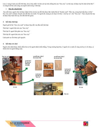 Lưu ý: trong 6 lượt của mỗi thời đại, chỉ có duy nhất 1 lá bài còn lại trên chồng bài của “free city”. Lá bài này sẽ được loại bỏ như lá bài thứ 7
và cũng là lá bài cuối cùng của người chơi trong 1 thời đại.
c. Quy tắc chuyển bài:
Sau mỗi lượt, người chơi sẽ được nhận lá bài còn lại của đối thủ được đặt ở phía bên lá “border card”. Như vậy, trong lượt tiếp theo, lá bài “
free city card” sẽ được chuyển cho đối thủ của mình. Và người đó, tương tự sẽ chọn 2 lá bài, 1 cho họ và 1 cho “free city”. Việc chuyển bài này
sẽ được thực hiện liên tục cho đến khi hết game.
3. Kết thúc thời đại.
Người giữ lá bài “free city card” sẽ được thay đổi vào đầu mỗi thời đại:
Thời đại I: người bên trái của “free city”
Thời đại II: người bên phải của “free city”
Thời đại III: người bên trái của “free city”
Luật quân sự vẫn được giữ nguyên.
4. Kết thúc trò chơi
Người chơi dành được nhiều điểm hơn sẽ là người dành chiến thắng. Trong trường hợp hòa, 2 người sẽ so sánh số vàng mà họ có với nhau, ai
nhiều hơn là người thắng cuộc.
 