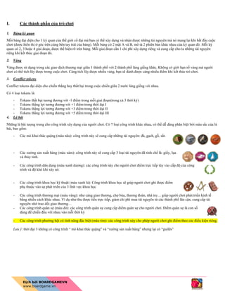 I. Các thành phần của trò chơi
1. Bảng kỳ quan
Mỗi bảng đại diện cho 1 kỳ quan của thế giới cổ đại mà bạn có thể xây dựng và nhận được những tài nguyên mà nó mang lại khi bắt đầu cuộc
chơi (được hiển thị ở góc trên cùng bên tay trái của bảng). Mỗi bảng có 2 mặt A và B, mô tả 2 phiên bản khác nhau của kỳ quan đó. Mỗi kỳ
quan có 2, 3 hoặc 4 giai đoạn, được thể hiện rõ trên bảng. Mỗi giai đoạn cần 1 chi phí xây dựng riêng và cung cấp cho ta những tài nguyên
riêng khi kết thúc giai đoạn đó.
2. Vàng
Vàng được sử dụng trong các giao dịch thương mại giữa 1 thành phố với 2 thành phố láng giềng khác. Không có giới hạn số vàng mà người
chơi có thể tích lũy được trong cuộc chơi. Càng tích lũy được nhiều vàng, bạn sẽ dành được càng nhiều điểm khi kết thúc trò chơi.
3. Conflict tokens
Conflict tokens đại diện cho chiến thắng hay thất bại trong cuộc chiến giữa 2 nước láng giềng với nhau.
Có 4 loại tokens là:
- Tokens thất bại tương đương với -1 điểm trong mỗi giai đoạn(trong cả 3 thời kỳ)
- Tokens thắng lợi tương đương với +1 điểm trong thời đại I
- Tokens thắng lợi tương đương với +3 điểm trong thời đại II
- Tokens thắng lợi tương đương với +5 điểm trong thời đại III
4. Lá bài
Những lá bài tượng trưng cho công trình xây dựng của người chơi. Có 7 loại công trình khác nhau, có thể dễ dàng phân biệt bởi màu sắc của lá
bài, bao gồm:
- Các mỏ khai thác quặng (màu nâu): công trình này sẽ cung cấp những tài nguyên: đá, gạch, gỗ, sắt.
- Các xưởng sản xuất hàng (màu xám): công trình này sẽ cung cấp 3 loại tài nguyên đã tinh chế là: giấy, lụa
và thủy tinh.
- Các công trình dân dụng (màu xanh dương): các công trình này cho người chơi điểm trực tiếp tùy vào cấp độ của công
trình và độ khó khi xây nó.
- Các công trình khoa học kỹ thuật (màu xanh lá): Công trình khoa học sẽ giúp người chơi ghi được điểm
phụ thuộc vào sự phát triển của 3 lĩnh vực khoa học
- Các công trình thương mại (màu vàng): như cảng giao thương, chợ búa, thương đoàn, nhà trọ… giúp người chơi phát triển kinh tế
bằng nhiều cách khác nhau. Ví dụ như thu được tiền trực tiếp, giảm chi phí mua tài nguyên từ các thành phố lân cận, cung cấp tài
nguyên nhờ trao đổi giao thương…
- Các công trình quân sự (màu đỏ): các công trình quân sự cung cấp điểm quân sự cho người chơi. Điểm quân sự là con số
dùng để chiến đấu với nhau vào mỗi thời kỳ
- Các công trình phường hội có tính năng đặc biệt (màu tím): các công trình này cho phép người chơi ghi điểm theo các điều kiện riêng.
Lưu ý: thời đại 3 không có công trình “ mỏ khai thác quặng” và “xưởng sản xuất hàng” nhưng lại có “guilds”
 