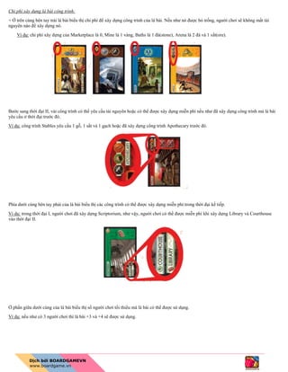 Chi phí xây dựng lá bài công trình:
+ Ở trên cùng bên tay trái lá bài biểu thị chi phí để xây dựng công trình của lá bài. Nếu như nó được bỏ trống, người chơi sẽ không mất tài
nguyên nào để xây dựng nó.
Ví dụ: chi phí xây dựng của Marketplace là 0, Mine là 1 vàng, Baths là 1 đá(stone), Arena là 2 đá và 1 sắt(ore).
Bước sang thời đại II, vài công trình có thể yêu cầu tài nguyên hoặc có thể được xây dựng miễn phí nếu như đã xây dựng công trình mà lá bài
yêu cầu ở thời đại trước đó.
Ví dụ: công trình Stables yêu cầu 1 gỗ, 1 sắt và 1 gạch hoặc đã xây dựng công trình Apothecary trước đó.
Phía dưới cùng bên tay phải của lá bài biểu thị các công trình có thể được xây dựng miễn phí trong thời đại kế tiếp.
Ví dụ: trong thời đại I, người chơi đã xây dựng Scriptorium, như vậy, người chơi có thể được miễn phí khi xây dựng Library và Courthouse
vào thời đại II.
Ở phần giữa dưới cùng của lá bài biểu thị số người chơi tối thiểu mà lá bài có thể được sử dụng.
Ví dụ: nếu như có 3 người chơi thì lá bài +3 và +4 sẽ được sử dụng.
 