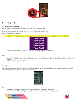 II. Set-up trò chơi:
1. Một bộ bài cho một thời đại
Với mỗi bộ bài, loại bỏ những lá bài không thể sử dụng phụ thuộc vào số người chơi.
Ví dụ: có 6 người chơi, như vậy sẽ giữ lại lá bài +3, +4, +5,+6 và loại bỏ tất cả những lá bài +7
Ngoài ra, trong bộ bài của thời đại III:
- Loại bỏ 10 lá bài Guilds( màu tím) một cách ngẫu nhiên và bí mật, chỉ giữ lại số lá bài Guilds phụ thuộc vào số người chơi.
- Sau đó, trộn lẫn các lá bài Guilds được giữ lại và các lá bài khác trong bộ bài của thời đại III.
Lưu ý:
- Nếu như loại bỏ chính xác các số lá bài không được sử dụng trước khi bắt đầu game, tất cả các lá bài sẽ được chia đều khi bắt đầu mỗi
thời đại.
- Số lá bài Guilds bằng số người chơi +2
2. Kỳ quan:
Xáo trộn các lá bài kỳ quan, úp xuống và đưa 1 lá cho mỗi người chơi. Lá bài này không chỉ xác định Bảng kỳ quan của mỗi người chơi mà
còn xác định mặt A hay mặt B của bảng kỳ quan sẽ được sử dụng.
Lưu ý:
- Trong vài lần đầu tiên chơi, bạn nên sử dụng mặt A của bảng vì nó đơn giản hơn so với mặt B
- Nếu tất cả người chơi đồng ý, Bảng kỳ quan có thể được chọn thay vì nhận được một cách ngẫu nhiên.
 