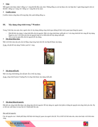 3. Vàng
Mỗi người chơi được nhận 3 đồng xu 1 vàng khi bắt đầu cuộc chơi. Những đồng xu còn lại được cho vào hộp như 1 ngân hàng (người chơi có
thể đổi 1 đồng xu 3 vàng với 3 đồng xu 1 vàng bất cứ lúc nào)
4. Conflict tokens
Conflict tokens cũng được để trong hộp, bên cạnh những đồng xu.
III. Xây dựng công trình trong 7 Wonders
Trong 3 thời đại của cuộc chơi, người chơi sẽ xây dựng những công trình (qua những lá bài) và kỳ quan (qua bảng kỳ quan).
- Hầu hết khi xây dựng 1 công trình đểu cần tài nguyên. Một vài công trình được miễn phí và 1 vài công trình đòi hỏi vàng để xây dựng.
Ngoài ra còn 1 số lá bài yêu cầu tài nguyên hoặc sẽ có điều kiên để xây dựng miễn phí.
- Tất cả các kỳ quan đều cần tài nguyên để xây dựng.
1. Xây dựng bằng vàng:
Một vài lá bài màu nâu yêu cầu trả bằng vàng trong lượt chơi đó vào hộp để được xây dựng.
Ví dụ: chi phí để xây dựng Timber yard là 1 vàng
2. Xây dựng miễn phí:
Một vài công trình không cần mất phí vẫn có thể xây dựng
Ví dụ: công trình Eastern Trading Pos là công trình được xây dựng miễn phí.
3. Xây dựng bằng tài nguyên:
Hầu hết các công trình đều được xây dựng dựa trên tài nguyên. Để xây dựng nó, người chơi phải có đúng tài nguyên mà công trình yêu cầu. Họ
có thể sản xuất hoặc/và mua bán từ 2 thành phố lân cận.
Sản xuất tài nguyên:
Các tài nguyên của 1 thành phố được thể hiện trên bảng kỳ quan của người chơi đó. Nó có thể là lá bài màu nâu, màu xám hoặc vài lá bài màu
vàng.
 