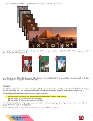 Ví dụ: trong hình ảnh dưới đây, kỳ quan Giza hiện đang có 2đá, 1 gạch, 1 sắt, 1 giấy và 1 lụa
Như vậy người chơi đó có thể xây dựng Barracks (chi phí: 1 sắt) hoặc Scriptorium (chi phí: 1 giấy) nhưng không thể xây dựng Aqueduct (chi
phí: 3 đá) vì người chơi mới chỉ có 2 đá
Lưu ý: Các tài nguyên sẽ không bị mất hay giảm đi khi xây dựng 1 công trình (những lá bài tài nguyên đã được sử dụng không bị bỏ đi). Bạn
có thể sử dụng nó vào các lượt chơi cho đến khi hết game.
Thương mại
Thông thường, người chơi sẽ muốn có thêm những tài nguyên để xây dựng công trình mà họ không có. Nếu như 2 thành phố lân cận (2 người
chơi ngồi ngay kế bên trái và phải) có những tài nguyên đó, họ có thể mua về tài nguyên mình thiếu bằng cách thực hiện giao dịch.
Những tài nguyên mà người chơi có thể mua từ thành phố lân cận gồm có:
- Tài nguyên được sản xuất từ chính thành phố đó( được thể hiện ngay trên bảng của kỳ quan đó)
- Tài nguyên từ lá bài màu nâu (các mỏ khai thác quặng)
- Tài nguyên từ lá bài màu xám (các xưởng sản xuất hàng)
Tuy nhiên bạn không thể mua những tài nguyên được sản xuất bởi lá bài màu vàng (công trình thương mại) hay bởi các kỳ quan: những tài
nguyên chỉ dành cho người sở hữu kỳ quan đó.
Giá của mỗi tài nguyên là 2 vàng và người chơi phải trả nó cho người sở hữu tài nguyên đó.
 