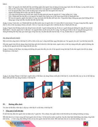 Lưu ý:
- Bán 1 tài nguyên cho thành phố lân cận không ngăn cấm người mua sử dụng nó trong ngay lượt chơi đó để phục vụ mục đích của họ.
- Nếu có thể, trong cùng 1 lượt có thể mua nhiều hơn 1 tài nguyên từ 2 thành phố lân cận.
- Các tài nguyên được mua có thể sử dụng ngay trong lượt chơi mà người chơi mua nó.
- Người chơi không thể từ chối việc bán tài nguyên.
- Vài công trình thương mại (lá bài màu vàng) sẽ giúp giảm giá mua tài nguyên từ 2 vàng xuống còn 1 vàng.
- Nếu 2 thành phố lân cận đều có tài nguyên mà người chơi muốn, họ có thể chọn mua từ bất kỳ thành phố nào.
- Để mua tài nguyên, người chơi phải có vàng vào trước khi bắt đầu mỗi lượt chơi. Vàng kiếm được thông qua giao dịch không thể sử
dụng ngay trong lượt đấy mà phải đợi đến lượt kế tiếp.
Ví dụ 1: trong 1 lượt chơi, cả 2 thành phố lân cận đều muốn mua từ người chơi A 2 stone (đá) (2 coins/stone). Và ngay trong lượt đấy, người
chơi A vẫn có thể xây dựng Library (chi phí: 2 đá và 1 lụa) mặc dù người chơi A đã bán đá cho 2 thành phố lân cận
Ví dụ 2: Người chơi B đang muốn xây dựng Forum (chi phí: 2 gạch) nhưng hiện tại, B chỉ có 1 gạch nhưng lại không đủ vàng để mua nó từ
thành phố C. Sau đó, người chơi A đã mua 1 tài nguyên khác của B và trả cho B 2 vàng. Tuy bây giờ, B đã có đủ số vàng để mua gạch từ C,
nhưng B không thể thực hiện giao dịch ngay trong lượt này mà phải đợi đến lượt kế tiếp. Vì vậy, B phải đưa ra 1 quyết định khác.
Xây dựng miễn phí (chuỗi)
Một vài lá bài công trình ở thời đại II và III có thể có tên của 1 công trình khác ngay bên phải của “tài nguyên yêu cầu” của thời đại trước đó.
Nếu như người chơi đã xây dựng công trình được ghi trên lá bài đó ở thời đại trước, người chơi có thể xây dựng miễn phí, nghĩa là không cần
có đầy đủ tài nguyên mà lá bài công trình đó yêu cầu.
Ví dụ 1: Library có thể được xây dựng mà không cần quan tâm đến yêu cầu về tài nguyên trong thời đại II nếu như người chơi đã xây dựng
Scriptorium ở thời đại I.
Ví dụ 2: xây dựng Theater ở thời đại I, người chơi có thể được xây dựng Statue miễn phí ở thời đại II, và nếu điều đấy xảy ra, họ có thể tiếp tục
được miễn phí khi xây dựng Gardens ở thời đại III.
IV. Hướng dẫn chơi:
Trò chơi sẽ bắt đầu ở thời đại I, tiếp tục ở thời đại II và kết thúc ở thời đại III.
1. Tổng quát về mỗi thời đại:
Ở mỗi thời đại, đầu tiên người chơi sẽ nhận chia 7 quân bài. Tất cả được chia ngẫu nhiên từ bộ bài đã loại bỏ những lá không sử dụng.
Mỗi thời đại sẽ có 6 lượt, trong mỗi lượt người chơi sẽ chọn 1 lá bài mà họ muốn và giữ lại. Sau đó, thực hiện hành động (xây dựng công trình
trên lá bài,…). Cuối cùng, đưa những lá bài còn lại cho người chơi kế bên mình. Mỗi một lượt chơi sẽ có cần làm những việc sau:
 