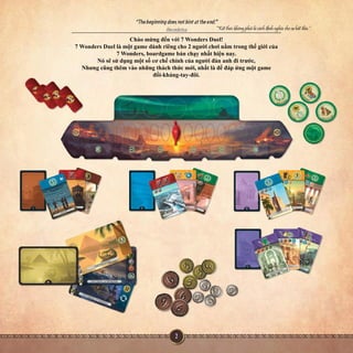 Chàomừngđếnvới7WondersDuel!
7WondersDuellàmộtgamedànhriêngcho2ngườichơinằmtrongthếgiớicủa
7Wonders,boardgamebánchạynhấthiệnnay.
Nósẽsửdụngmộtsốcơchếchínhcủangườiđànanhđitrước,
Nhưngcũngthêmvàonhữngtháchthứcmới,nhấtlàđểđápứngmộtgame
đối-kháng-tay-đôi.
 