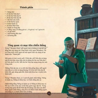 Thànhphần
Trong7WondersDuel,mỗingườichơisẽthốngtrịmộtđếchế
đồngthờixâydựngcácCôngtrìnhvàKỳquan(Wonders).Tất
cảCôngtrìnhvàKỳquanmàmộtngườichơixâydựngsẽtạo
thànhmột“Thànhphố”.
Mộtgamesẽchơixuyênsuốt3Niênđại,mỗiNiênđạisửdụngMộtgamesẽchơixuyênsuốt3Niênđại,mỗiNiênđạisửdụng
mộtbộbàikhácnhau(đầutiênlànhữngthẻbàicủaNiênđạiI,
rồiNiênđạiIIvàIII).MỗithẻbàiNiênđạitượngtrưngchomột
Côngtrình.
NhữngNiênđạinàycócơchếchơikhágiốngnhau,mỗingườiNhữngNiênđạinàycócơchếchơikhágiốngnhau,mỗingười
chơiđềucócơhộisửdụngkhoảng10lábàimỗiNiênđạiđể
kiếmtiền,gâydựngquânđội,khámphákhoahọcvàpháttriển
thànhphố.
Trong7WondersDuel,có3cáchđểgiànhchiếnthắng:Thống
trịQuânsự,ThốngtrịKhoahọcvàChiếnthắngdânsự.
ChiếnthắngbằngChiếnthắngbằngThốngtrịQuânsựvàThốngtrịKhoahọccó
thểxảyrabấtcứlúcnàovàkếtthúcgamengaylậptức.Trong
trườnghợpgameđãhếtNiênđạiIIInhưngvẫnchưaxácđịnh
đượcngườichiếnthắng,cộngtấtcảsốđiểmChiếnthắngngười
chơiđangcó,ainhiềuđiểmhơnsẽthắng.
•1bảngchơi
•23thẻbàiNiênđạiI
•23thẻbàiNiênđạiII
•20thẻbàiNiênđạiIII
•7thẻbàiLiênminh
•12thẻbàiKỳquan
••4tokenQuânsự
•10tokenPháttriển
•1QuâncờXungđột
•31đồngvàng(14đồnggiátrị1,10giátrị3và7giátrị6)
•1sổghiđiểm
•1sáchhướngdẫnchơi
•1tờhướngdẫn
Tổngquanvàmụctiêuchiếnthắng
 