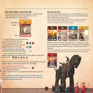 BàiLiênminhvàbàiNiênđại
Trong7WondersDuel,tấtcảbàiNiênđạivàLiênminhđều
thểhiệnCôngtrình.TấtcảCôngtrìnhđềucó:Tên,
ChứcnăngđặcbiệtvàPhíxâydựng.
Tên
Chiphí
Chứcnăng
Có7dạngCôngtrình,xácđịnhbằngmàu:
•Nguyênliệuthô(thẻbàinâu),
NhữngCôngtrìnhnàysảnxuất:
•Côngtrìnhthươngmại(thẻbàivàng),
NhữngCôngtrìnhnàycóthểchovàng,sảnxuấtnguyênliệu,thayđổi
luậtgiaothươngvàđôilúccộngthêmđiểmchiếnthắng.
•Liênminh(thẻbàitím),
NhữngCôngtrìnhnàychophépghiđiểmdựatrêntươngquansức
mạnh.
Ghichú:BộbàiNiênđạiIIIkhôngcóthẻbàiNguyênliệuthô
(màunâu)haythẻbàiSảnphẩmtinhchế(màuxám),nhưngnó
cóthẻbàiLiênminh(màutím).
•Côngtrìnhquânsự(thẻbàiđỏ),
Côngtrìnhnàygiatăngsứcmạnhquânsự:
Giátrịcủathẻ
Vịtríbêntráiphíadướithanhmàucủalábàithểhiệngiátrịxây
dựngCôngtrình.Nếuvịtríđókhôngcógì,Côngtrìnhkhôngcần
bấtcứnguyênliệugìđểxâydựng.
Vídụ:Vựagỗ(LumberVídụ:Vựagỗ(LumberYard)đượcmiễnphíxâydựng,MỏĐá(Stone
Pit)cần1đồngvàng,BểTắm(Baths)cần1Đá,cònĐấuTrường
(Arena)cần1gạch,1đávà1gỗđểxâydựng.
BắtđầutừNiênđạiII,mộtsốCôngtrìnhsẽcó2điềukiện:trảchi
phíxâydựnghoặcxâydựngmiễnphí.Nếungườichơiđãxâydựng
thànhcôngCôngtrìnhcóChuỗikýhiệu,Côngtrìnhsausẽđược
miễnphí.
Vídụ:Trạmphốigiốngngựa(HorseBreeders)yêucầu1Gạchvà1Đáđể
xâydựng,HOẶCngườichơiđãsởhữuChuồngngựa(Stable)từtrước.
•Côngtrìnhkhoahọc(thẻbàilục),
NhữngCôngtrìnhnàychophépngườichơighiđiểmvàđạtkýhiệu
khoahọcsau:
•Sảnphẩmtinhchế(thẻbàixám),
NhữngCôngtrìnhnàysảnxuất:
•Côngtrìnhdânsự(thẻbàilam),
Côngtrìnhnàycộngđiểmchiếnthắng:
 