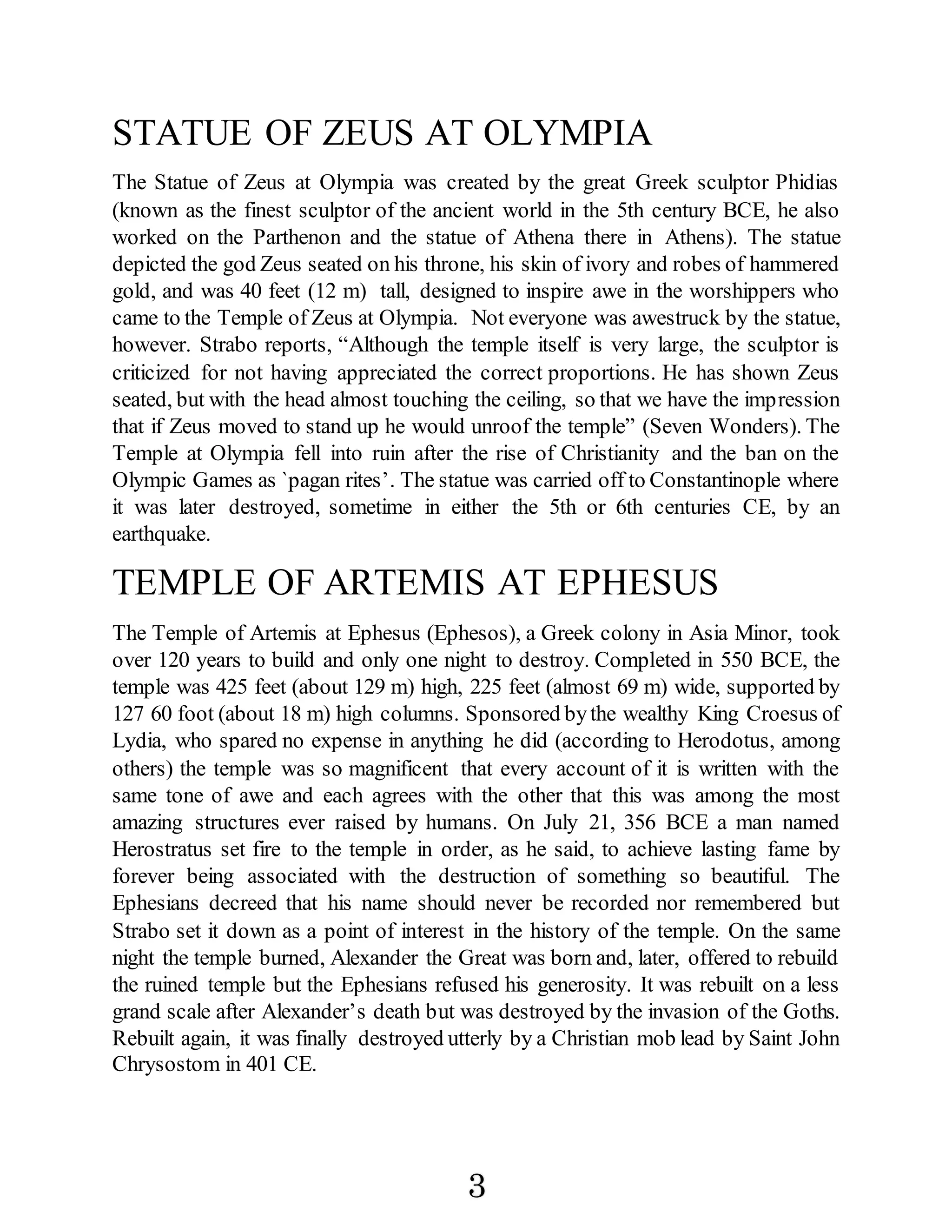 STATUE OF ZEUS AT OLYMPIA
The Statue of Zeus at Olympia was created by the great Greek sculptor Phidias
(known as the finest sculptor of the ancient world in the 5th century BCE, he also
worked on the Parthenon and the statue of Athena there in Athens). The statue
depicted the god Zeus seated on his throne, his skin of ivory and robes of hammered
gold, and was 40 feet (12 m) tall, designed to inspire awe in the worshippers who
came to the Temple of Zeus at Olympia. Not everyone was awestruck by the statue,
however. Strabo reports, “Although the temple itself is very large, the sculptor is
criticized for not having appreciated the correct proportions. He has shown Zeus
seated, but with the head almost touching the ceiling, so that we have the impression
that if Zeus moved to stand up he would unroof the temple” (Seven Wonders). The
Temple at Olympia fell into ruin after the rise of Christianity and the ban on the
Olympic Games as `pagan rites’. The statue was carried off to Constantinople where
it was later destroyed, sometime in either the 5th or 6th centuries CE, by an
earthquake.
TEMPLE OF ARTEMIS AT EPHESUS
The Temple of Artemis at Ephesus (Ephesos), a Greek colony in Asia Minor, took
over 120 years to build and only one night to destroy. Completed in 550 BCE, the
temple was 425 feet (about 129 m) high, 225 feet (almost 69 m) wide, supported by
127 60 foot (about 18 m) high columns. Sponsored bythe wealthy King Croesus of
Lydia, who spared no expense in anything he did (according to Herodotus, among
others) the temple was so magnificent that every account of it is written with the
same tone of awe and each agrees with the other that this was among the most
amazing structures ever raised by humans. On July 21, 356 BCE a man named
Herostratus set fire to the temple in order, as he said, to achieve lasting fame by
forever being associated with the destruction of something so beautiful. The
Ephesians decreed that his name should never be recorded nor remembered but
Strabo set it down as a point of interest in the history of the temple. On the same
night the temple burned, Alexander the Great was born and, later, offered to rebuild
the ruined temple but the Ephesians refused his generosity. It was rebuilt on a less
grand scale after Alexander’s death but was destroyed by the invasion of the Goths.
Rebuilt again, it was finally destroyed utterly by a Christian mob lead by Saint John
Chrysostom in 401 CE.
3
 