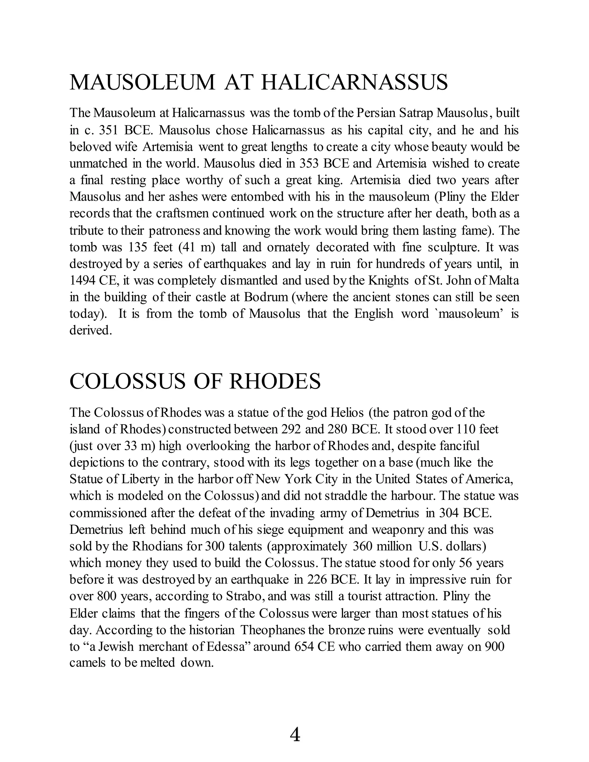 MAUSOLEUM AT HALICARNASSUS
The Mausoleum at Halicarnassus was the tomb of the Persian Satrap Mausolus, built
in c. 351 BCE. Mausolus chose Halicarnassus as his capital city, and he and his
beloved wife Artemisia went to great lengths to create a city whose beauty would be
unmatched in the world. Mausolus died in 353 BCE and Artemisia wished to create
a final resting place worthy of such a great king. Artemisia died two years after
Mausolus and her ashes were entombed with his in the mausoleum (Pliny the Elder
records that the craftsmen continued work on the structure after her death, both as a
tribute to their patroness and knowing the work would bring them lasting fame). The
tomb was 135 feet (41 m) tall and ornately decorated with fine sculpture. It was
destroyed by a series of earthquakes and lay in ruin for hundreds of years until, in
1494 CE, it was completely dismantled and used bythe Knights ofSt. John of Malta
in the building of their castle at Bodrum (where the ancient stones can still be seen
today). It is from the tomb of Mausolus that the English word `mausoleum’ is
derived.
COLOSSUS OF RHODES
The Colossus ofRhodes was a statue of the god Helios (the patron god of the
island of Rhodes)constructed between 292 and 280 BCE. It stood over 110 feet
(just over 33 m) high overlooking the harbor of Rhodes and, despite fanciful
depictions to the contrary, stood with its legs together on a base (much like the
Statue of Liberty in the harbor off New York City in the United States of America,
which is modeled on the Colossus)and did not straddle the harbour. The statue was
commissioned after the defeat of the invading army of Demetrius in 304 BCE.
Demetrius left behind much of his siege equipment and weaponry and this was
sold by the Rhodians for 300 talents (approximately 360 million U.S. dollars)
which money they used to build the Colossus. The statue stood for only 56 years
before it was destroyed by an earthquake in 226 BCE. It lay in impressive ruin for
over 800 years, according to Strabo, and was still a tourist attraction. Pliny the
Elder claims that the fingers of the Colossus were larger than most statues of his
day. According to the historian Theophanes the bronze ruins were eventually sold
to “a Jewish merchant of Edessa” around 654 CE who carried them away on 900
camels to be melted down.
4
 