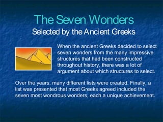 TheSeven Wonders
Selected by theAncient Greeks
When the ancient Greeks decided to select
seven wonders from the many impressive
structures that had been constructed
throughout history, there was a lot of
argument about which structures to select.
Over the years, many different lists were created. Finally, a
list was presented that most Greeks agreed included the
seven most wondrous wonders, each a unique achievement.
 