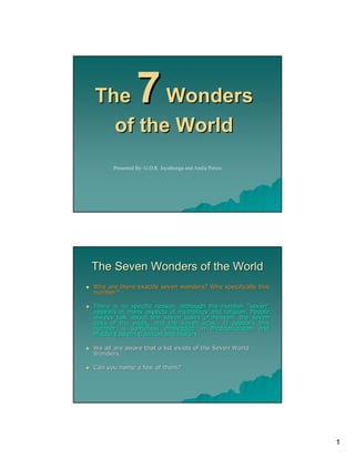The     Wonders 7
  of the World
      Presented By: G.D.R. Jayathunga and Amila Perera




The Seven Wonders of the World
Why are there exactly seven wonders? Why specifically this
number?

There is no specific reason, although the number "seven"
appears in many aspects of mythology and religion. People
always talk about the seven gates of heaven, the seven
days of the week, and the seven seas… It appears this
                                      seas…
number is somehow embedded in Mediterranean and
Middle Eastern tradition and history.

We all are aware that a list exists of the Seven World
Wonders.

Can you name a few of them?




                                                             1
 