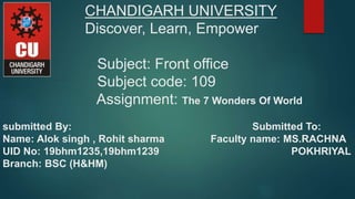 CHANDIGARH UNIVERSITY
Discover, Learn, Empower
Subject: Front office
Subject code: 109
Assignment: The 7 Wonders Of World
submitted By: Submitted To:
Name: Alok singh , Rohit sharma Faculty name: MS.RACHNA
UID No: 19bhm1235,19bhm1239 POKHRIYAL
Branch: BSC (H&HM)
 