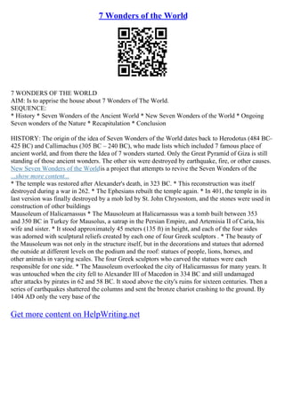 7 Wonders of the World
7 WONDERS OF THE WORLD
AIM: Is to apprise the house about 7 Wonders of The World.
SEQUENCE:
* History * Seven Wonders of the Ancient World * New Seven Wonders of the World * Ongoing
Seven wonders of the Nature * Recapitulation * Conclusion
HISTORY: The origin of the idea of Seven Wonders of the World dates back to Herodotus (484 BC–
425 BC) and Callimachus (305 BC – 240 BC), who made lists which included 7 famous place of
ancient world, and from there the Idea of 7 wonders started. Only the Great Pyramid of Giza is still
standing of those ancient wonders. The other six were destroyed by earthquake, fire, or other causes.
New Seven Wonders of the Worldis a project that attempts to revive the Seven Wonders of the
...show more content...
* The temple was restored after Alexander's death, in 323 BC. * This reconstruction was itself
destroyed during a war in 262. * The Ephesians rebuilt the temple again. * In 401, the temple in its
last version was finally destroyed by a mob led by St. John Chrysostom, and the stones were used in
construction of other buildings
Mausoleum of Halicarnassus * The Mausoleum at Halicarnassus was a tomb built between 353
and 350 BC in Turkey for Mausolus, a satrap in the Persian Empire, and Artemisia II of Caria, his
wife and sister. * It stood approximately 45 meters (135 ft) in height, and each of the four sides
was adorned with sculptural reliefs created by each one of four Greek sculptors . * The beauty of
the Mausoleum was not only in the structure itself, but in the decorations and statues that adorned
the outside at different levels on the podium and the roof: statues of people, lions, horses, and
other animals in varying scales. The four Greek sculptors who carved the statues were each
responsible for one side. * The Mausoleum overlooked the city of Halicarnassus for many years. It
was untouched when the city fell to Alexander III of Macedon in 334 BC and still undamaged
after attacks by pirates in 62 and 58 BC. It stood above the city's ruins for sixteen centuries. Then a
series of earthquakes shattered the columns and sent the bronze chariot crashing to the ground. By
1404 AD only the very base of the
Get more content on HelpWriting.net
 