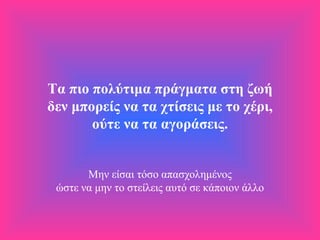 Τα πιο πολύτιμα πράγματα στη ζωή δεν μπορείς να τα χτίσεις με το χέρι, ούτε να τα αγοράσεις.   Μην είσαι τόσο απασχολημένος ώστε να μην το στείλεις αυτό σε κάποιον άλλο 