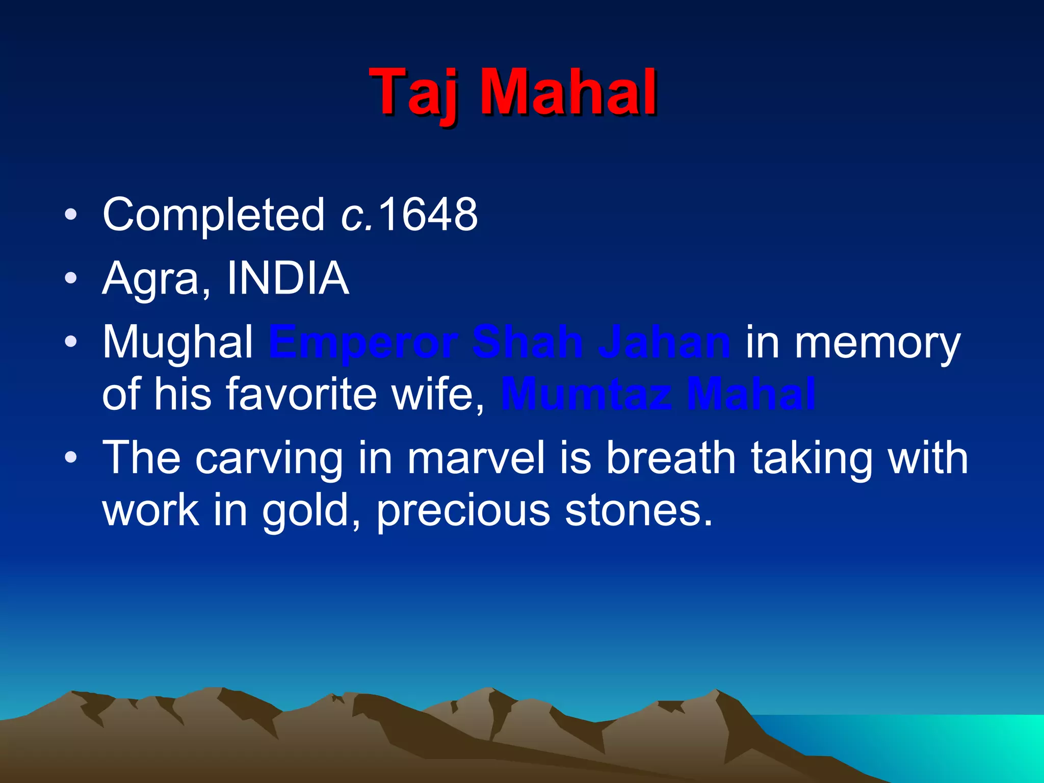Taj Mahal   Completed  c. 1648 Agra, INDIA Mughal  Emperor Shah Jahan  in memory of his favorite wife,  Mumtaz Mahal The carving in marvel is breath taking with work in gold, precious stones. 