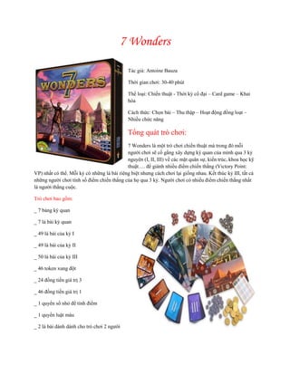 7 Wonders
Tác giả: Antoine Bauza
Thời gian chơi: 30-40 phút
Thể loại: Chiến thuật - Thời kỳ cổ đại – Card game – Khai
hóa
Cách thức: Chọn bài – Thu thập – Hoạt động đồng loạt –
Nhiều chức năng
Tổng quát trò chơi:
7 Wonders là một trò chơi chiến thuật mà trong đó mỗi
người chơi sẽ cố gắng xây dựng kỳ quan của mình qua 3 kỷ
nguyên (I, II, III) về các mặt quân sự, kiến trúc, khoa học kỹ
thuật…. để giành nhiều điểm chiến thắng (Victory Point:
VP) nhất có thể. Mỗi kỷ có những lá bài riêng biệt nhưng cách chơi lại giống nhau. Kết thúc kỷ III, tất cả
những người chơi tính số điểm chiến thắng của họ qua 3 kỷ. Người chơi có nhiều điểm chiến thắng nhất
là người thắng cuộc.
Trò chơi bao gồm:
_ 7 bảng kỳ quan
_ 7 lá bài kỳ quan
_ 49 lá bài của kỷ I
_ 49 lá bài của kỷ II
_ 50 lá bài của kỷ III
_ 46 token xung đột
_ 24 đồng tiền giá trị 3
_ 46 đồng tiền giá trị 1
_ 1 quyển sổ nhỏ để tính điểm
_ 1 quyển luật màu
_ 2 lá bài dành dành cho trò chơi 2 người
 