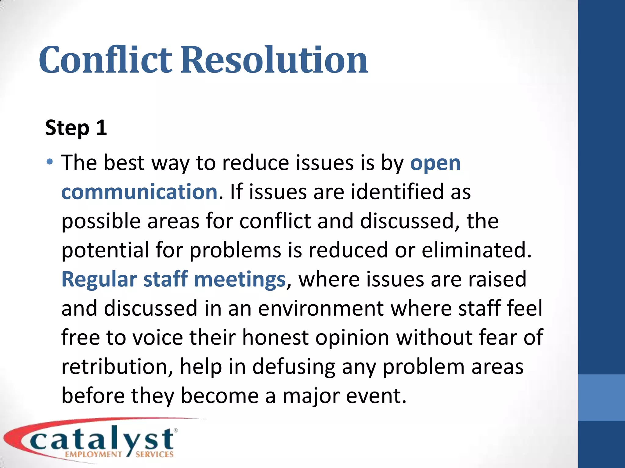 Conflict ResolutionStep 1The best way to reduce issues is by open communication. If issues are identified as possible areas for conflict and discussed, the potential for problems is reduced or eliminated. Regular staff meetings, where issues are raised and discussed in an environment where staff feel free to voice their honest opinion without fear of retribution, help in defusing any problem areas before they become a major event.