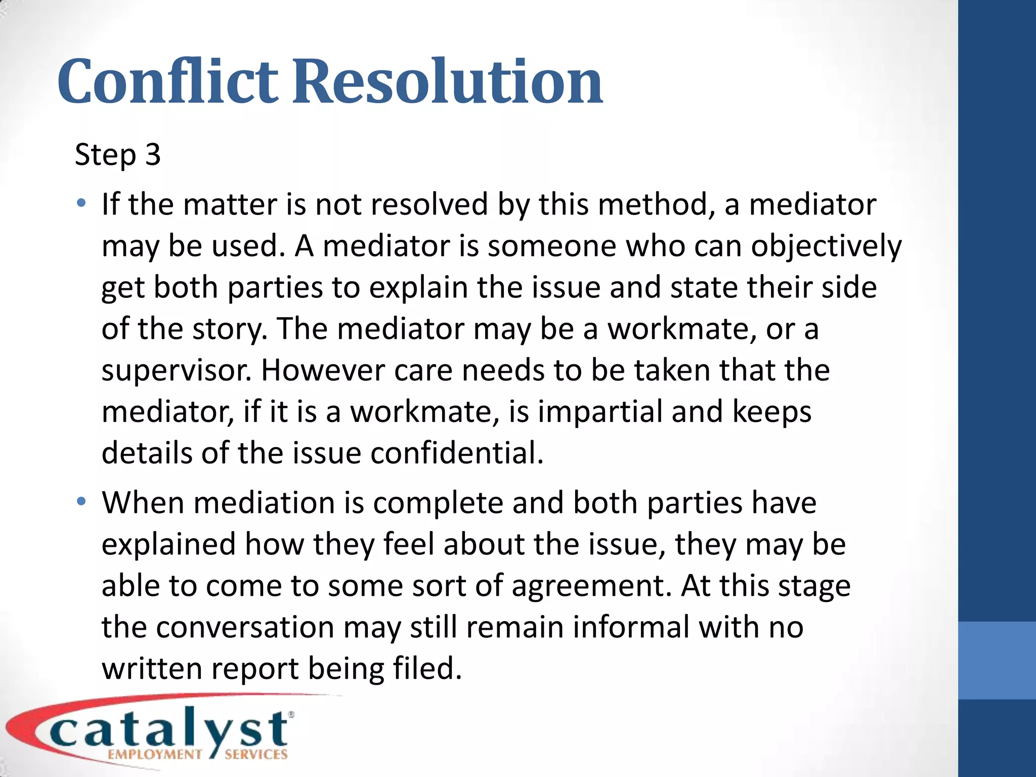 Conflict ResolutionStep 3If the matter is not resolved by this method, a mediator may be used. A mediator is someone who can objectively get both parties to explain the issue and state their side of the story. The mediator may be a workmate, or a supervisor. However care needs to be taken that the mediator, if it is a workmate, is impartial and keeps details of the issue confidential.When mediation is complete and both parties have explained how they feel about the issue, they may be able to come to some sort of agreement. At this stage the conversation may still remain informal with no written report being filed.