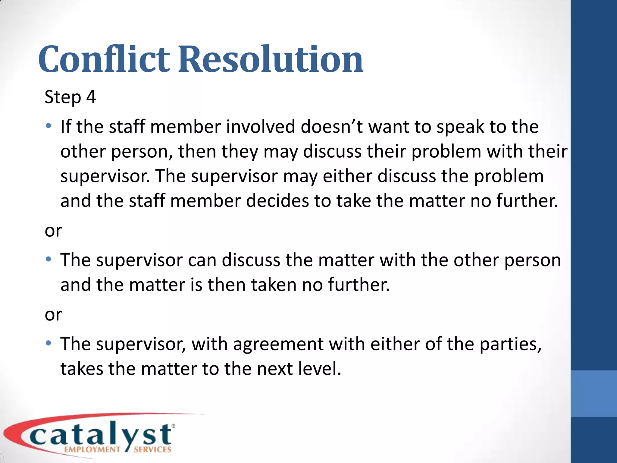 Conflict ResolutionStep 4If the staff member involved doesn’t want to speak to the other person, then they may discuss their problem with their supervisor. The supervisor may either discuss the problem and the staff member decides to take the matter no further.orThe supervisor can discuss the matter with the other person and the matter is then taken no further.orThe supervisor, with agreement with either of the parties, takes the matter to the next level.