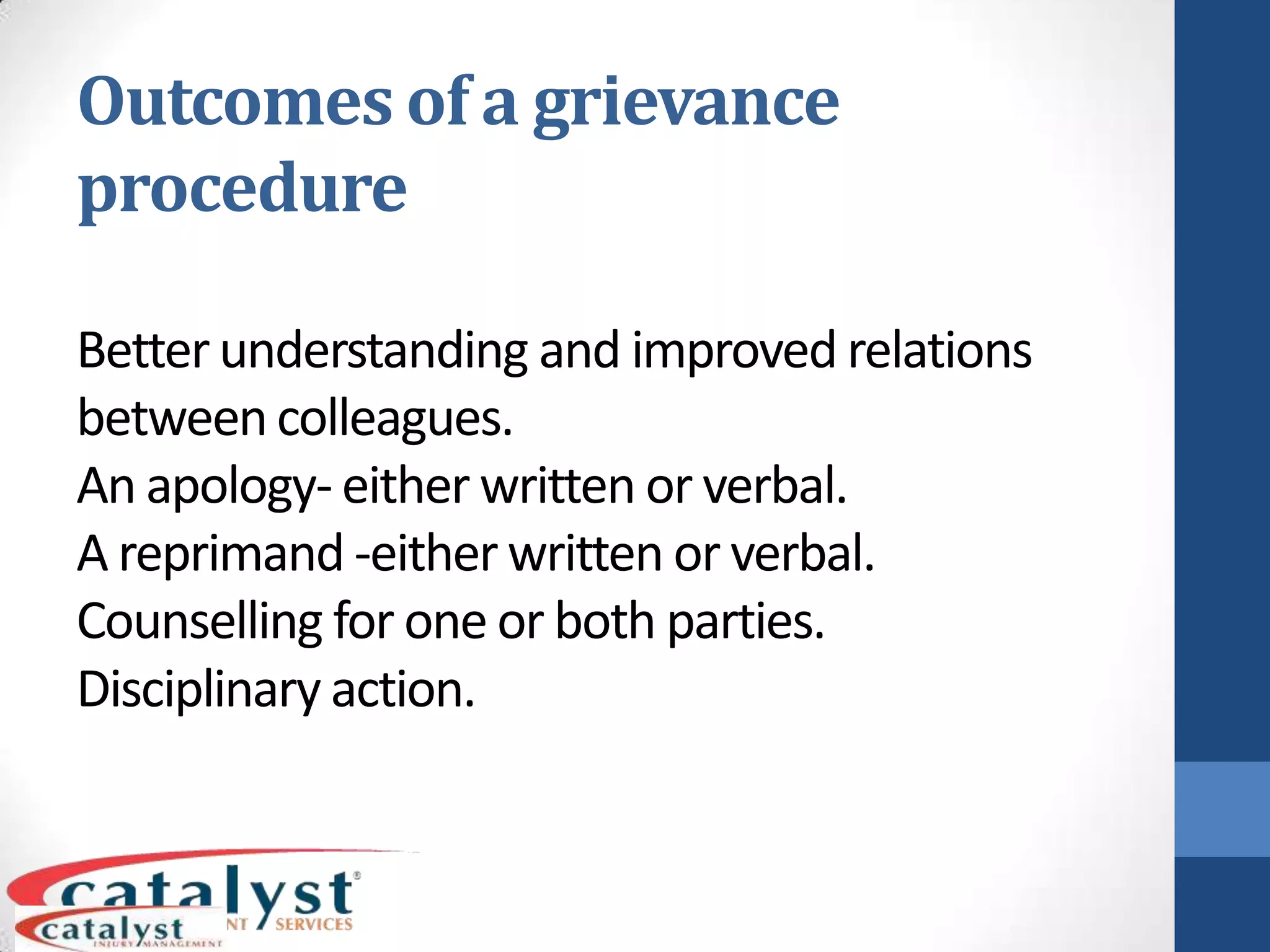 Outcomes of a grievance procedureBetter understanding and improved relations between colleagues.An apology- either written or verbal.A reprimand -either written or verbal.Counselling for one or both parties.Disciplinary action.SummaryTreat all fellow workers with respect and dignityFollow workplace protocol and regulationsConsider your body language when dealing with othersFollow correct grievance proceduresKnow what is the best way to deliver a message (verbal or non verbal)