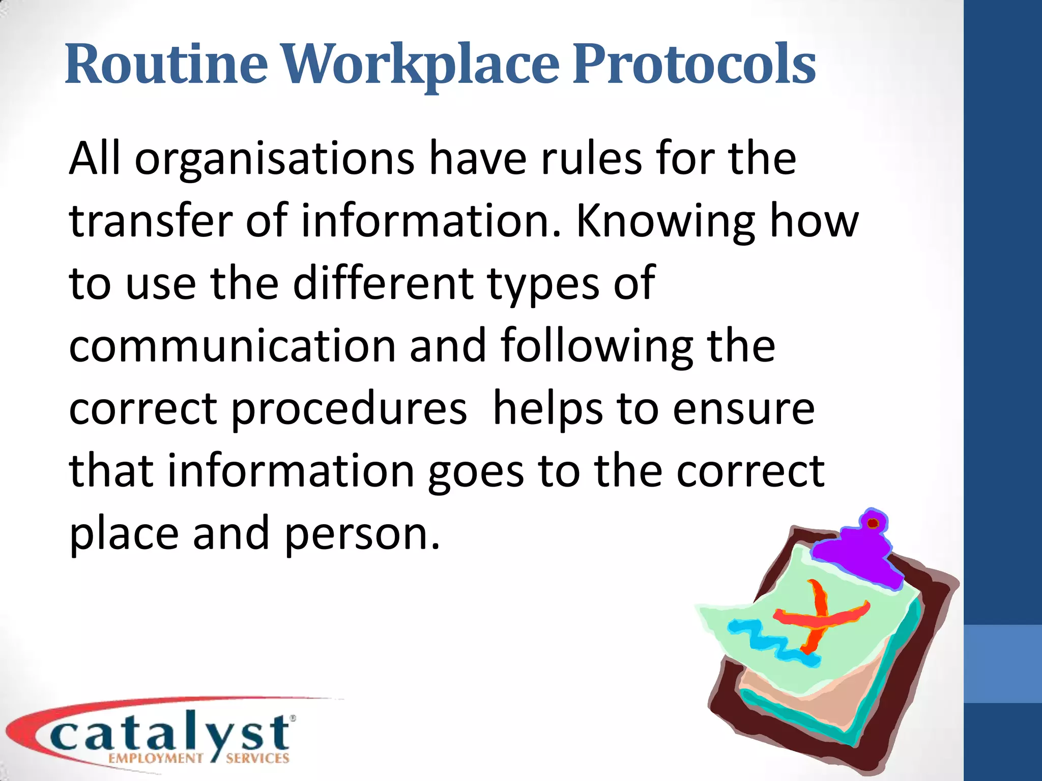 Routine Workplace ProtocolsAll organisations have rules for the transfer of information. Knowing how to use the different types of communication and following the correct procedures helps to ensure that information goes to the correct place and person.