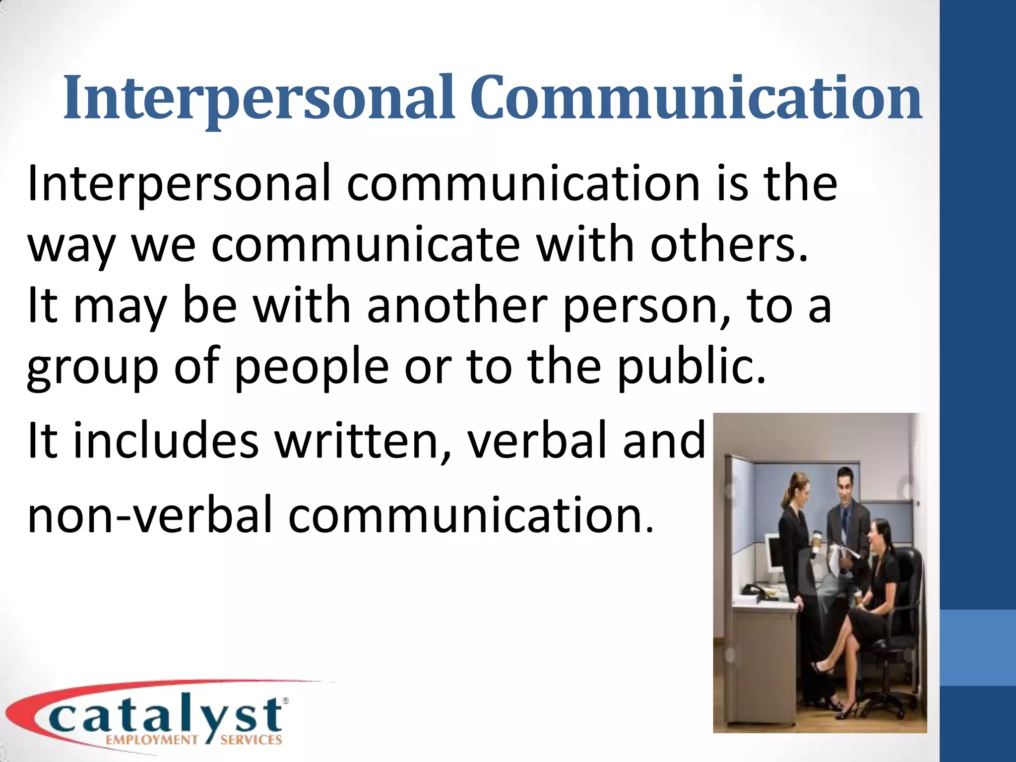 Interpersonal CommunicationInterpersonal communication is the way we communicate with others. It may be with another person, to a group of people or to the public. It includes written, verbal and non-verbal communication.