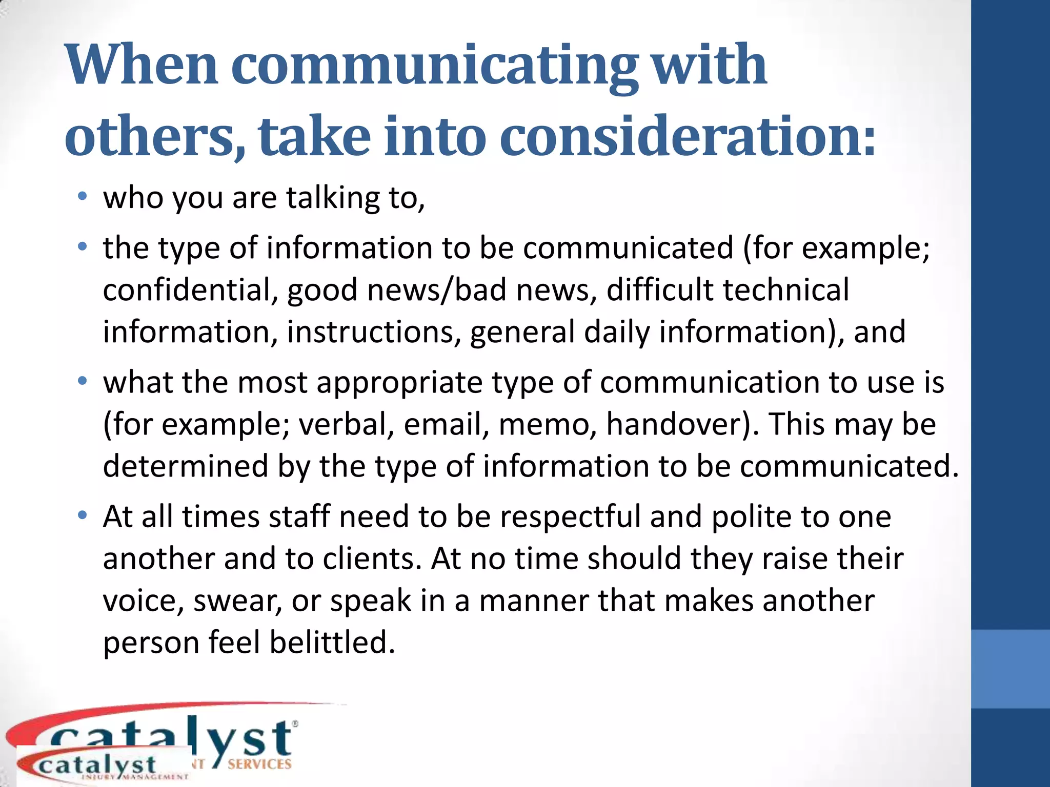 When communicating with others, take into consideration:who you are talking to,the type of information to be communicated (for example; confidential, good news/bad news, difficult technical information, instructions, general daily information), andwhat the most appropriate type of communication to use is (for example; verbal, email, memo, handover). This may be determined by the type of information to be communicated.At all times staff need to be respectful and polite to one another and to clients. At no time should they raise their voice, swear, or speak in a manner that makes another person feel belittled.