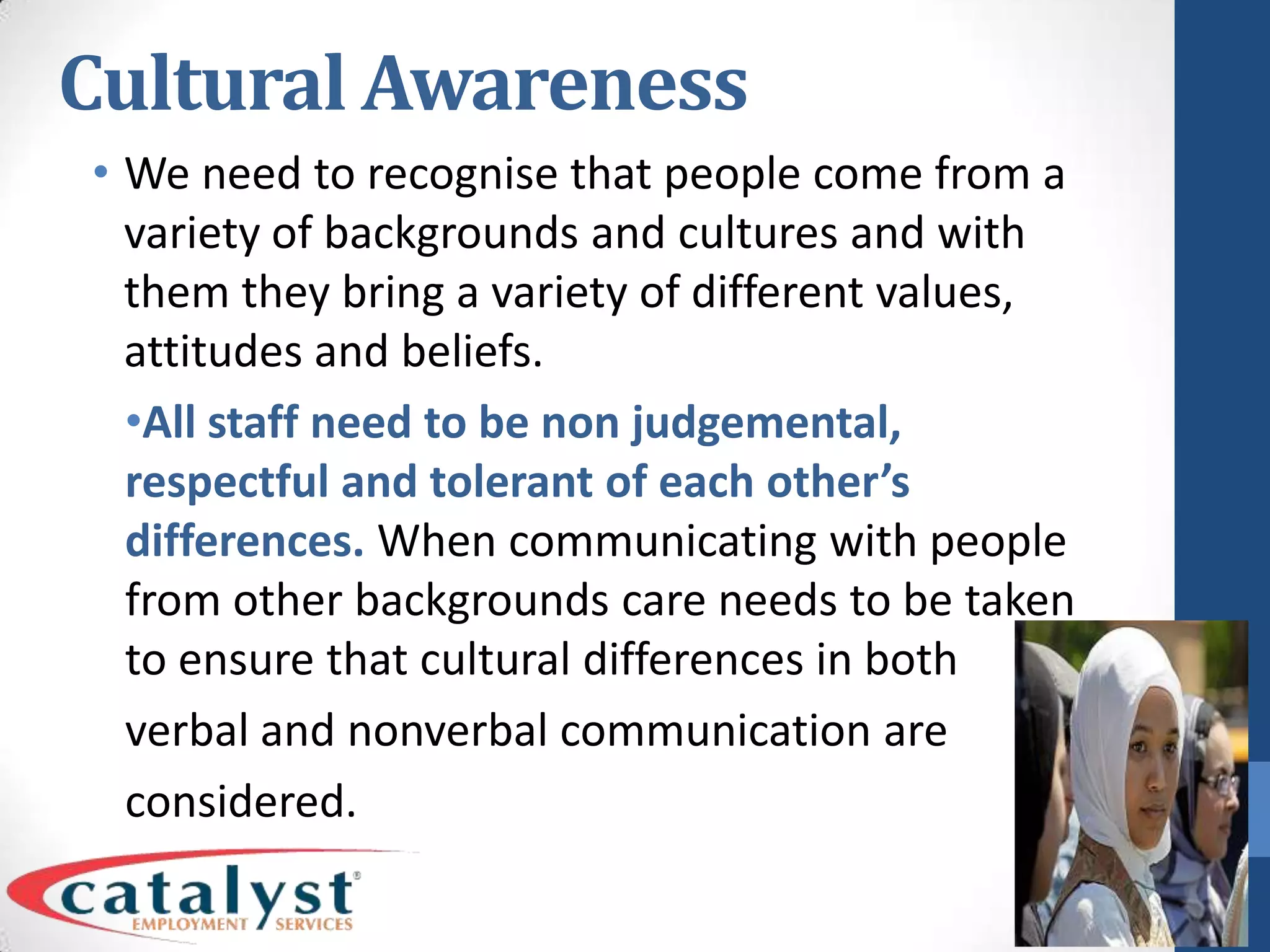 Cultural AwarenessWe need to recognise that people come from a variety of backgrounds and cultures and with them they bring a variety of different values, attitudes and beliefs.All staff need to be non judgemental, respectful and tolerant of each other’s differences. When communicating with people from other backgrounds care needs to be taken to ensure that cultural differences in both verbal and nonverbal communication are considered.