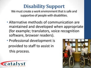 Disability SupportWe must create a work environment that is safe and supportive of people with disabilities.Alternative methods of communication are maintained and developed when appropriate (for example; translators, voice recognition software, browser readers).Professional development is  provided to staff to assist in   this process.