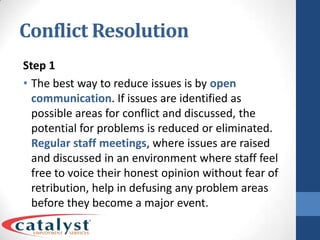 Conflict ResolutionStep 1The best way to reduce issues is by open communication. If issues are identified as possible areas for conflict and discussed, the potential for problems is reduced or eliminated. Regular staff meetings, where issues are raised and discussed in an environment where staff feel free to voice their honest opinion without fear of retribution, help in defusing any problem areas before they become a major event.