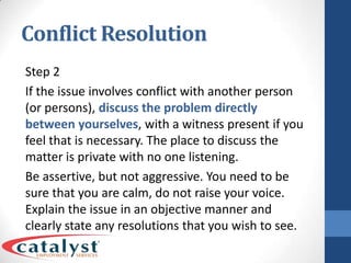 Conflict ResolutionStep 2If the issue involves conflict with another person (or persons), discuss the problem directly between yourselves, with a witness present if you feel that is necessary. The place to discuss the matter is private with no one listening.Be assertive, but not aggressive. You need to be sure that you are calm, do not raise your voice. Explain the issue in an objective manner and clearly state any resolutions that you wish to see.