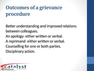 Outcomes of a grievance procedureBetter understanding and improved relations between colleagues.An apology- either written or verbal.A reprimand -either written or verbal.Counselling for one or both parties.Disciplinary action.SummaryTreat all fellow workers with respect and dignityFollow workplace protocol and regulationsConsider your body language when dealing with othersFollow correct grievance proceduresKnow what is the best way to deliver a message (verbal or non verbal)