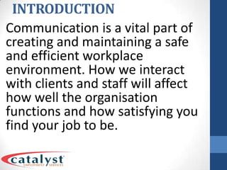 INTRODUCTIONCommunication is a vital part of creating and maintaining a safe and efficient workplace environment. How we interact with clients and staff will affect how well the organisation functions and how satisfying you find your job to be.