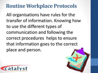 Routine Workplace ProtocolsAll organisations have rules for the transfer of information. Knowing how to use the different types of communication and following the correct procedures helps to ensure that information goes to the correct place and person.
