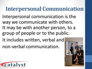 Interpersonal CommunicationInterpersonal communication is the way we communicate with others. It may be with another person, to a group of people or to the public. It includes written, verbal and non-verbal communication.