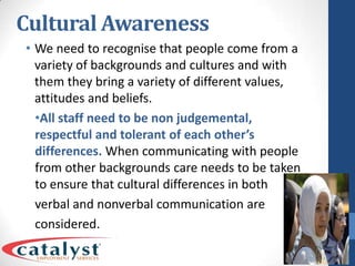 Cultural AwarenessWe need to recognise that people come from a variety of backgrounds and cultures and with them they bring a variety of different values, attitudes and beliefs.All staff need to be non judgemental, respectful and tolerant of each other’s differences. When communicating with people from other backgrounds care needs to be taken to ensure that cultural differences in both verbal and nonverbal communication are considered.