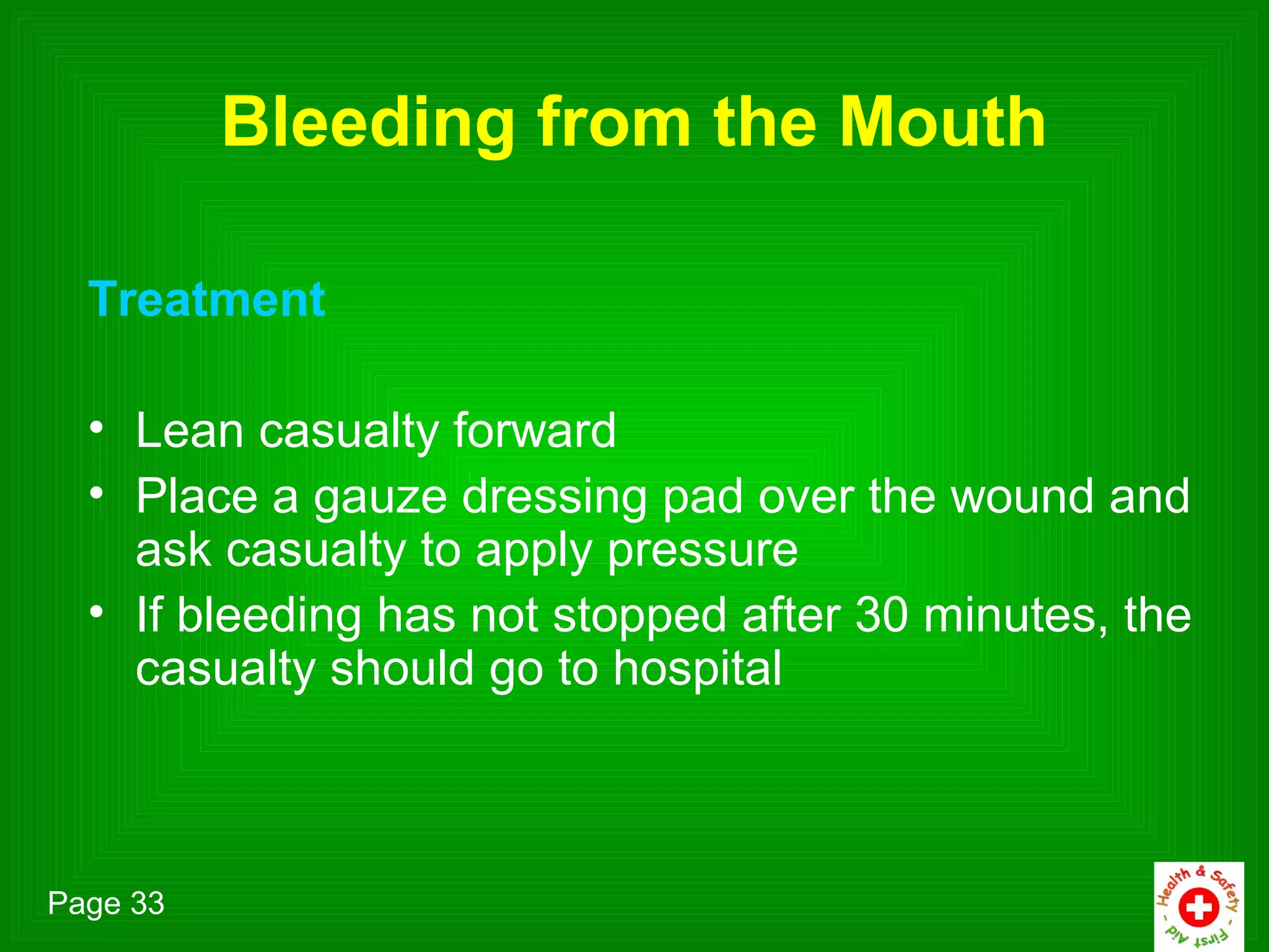 Bleeding from the Mouth

  Treatment

  • Lean casualty forward
  • Place a gauze dressing pad over the wound and
    ask casualty to apply pressure
  • If bleeding has not stopped after 30 minutes, the
    casualty should go to hospital



Page 33
 
