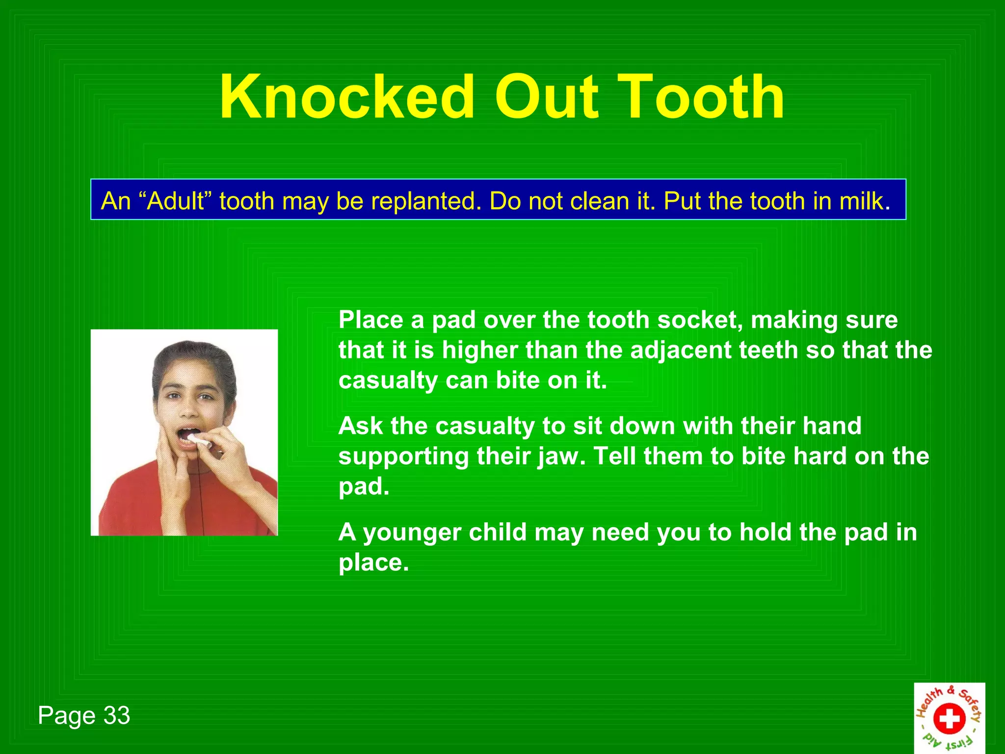 Knocked Out Tooth
    An “Adult” tooth may be replanted. Do not clean it. Put the tooth in milk.



                          Place a pad over the tooth socket, making sure
                          that it is higher than the adjacent teeth so that the
                          casualty can bite on it.
                          Ask the casualty to sit down with their hand
                          supporting their jaw. Tell them to bite hard on the
                          pad.
                          A younger child may need you to hold the pad in
                          place.




Page 33
 