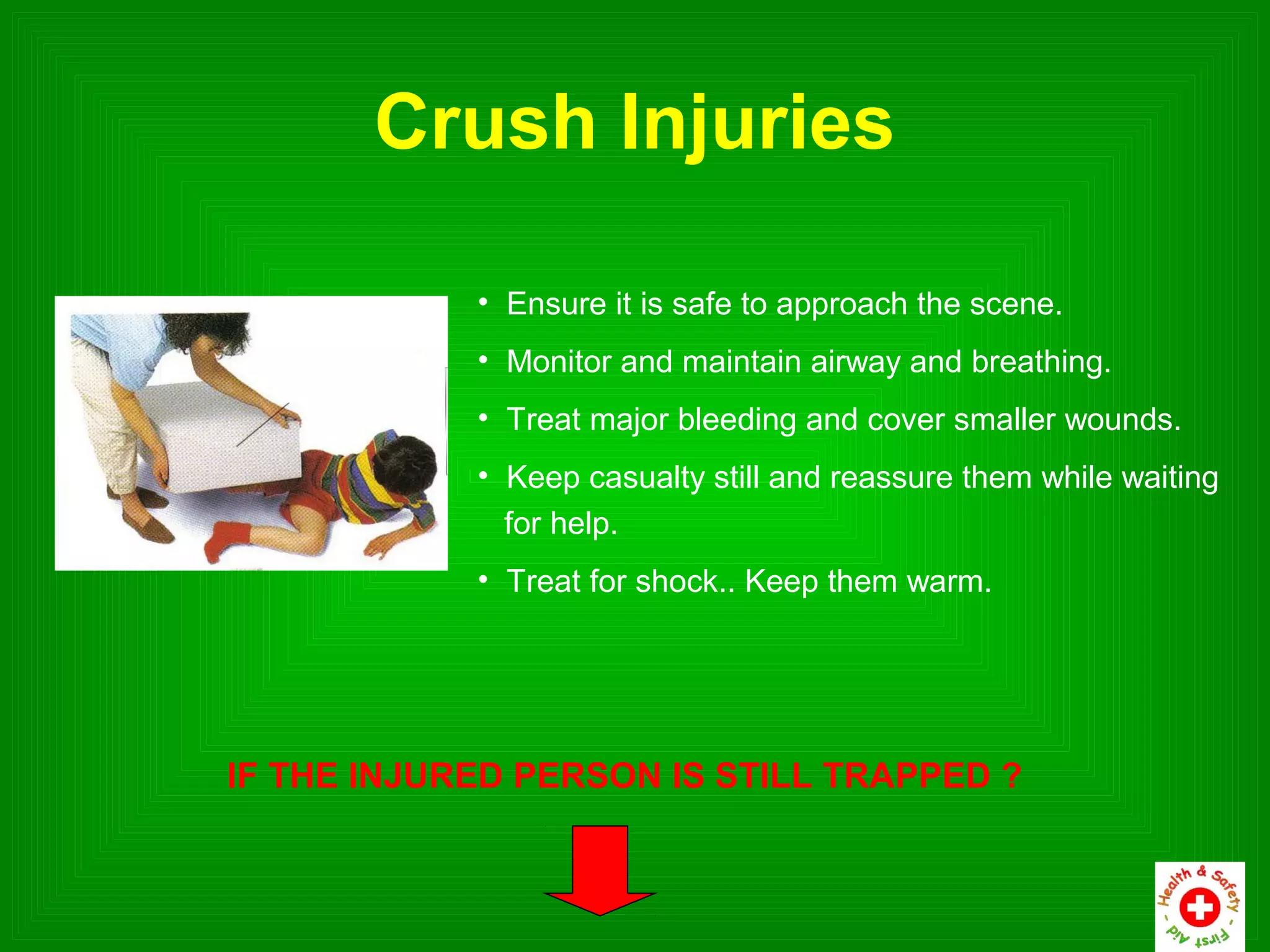 Crush Injuries

            • Ensure it is safe to approach the scene.
            • Monitor and maintain airway and breathing.
            • Treat major bleeding and cover smaller wounds.
            • Keep casualty still and reassure them while waiting
              for help.
            • Treat for shock.. Keep them warm.




IF THE INJURED PERSON IS STILL TRAPPED ?
 