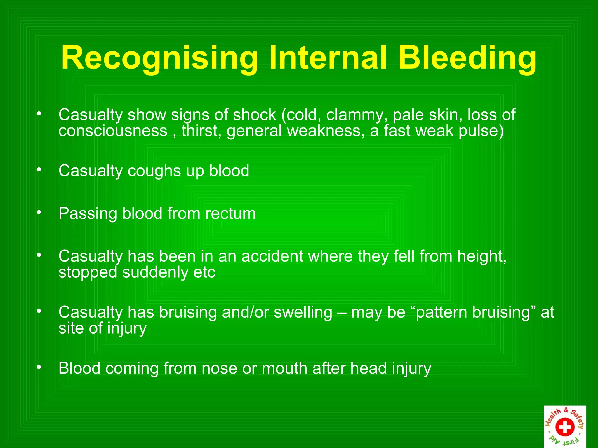 Recognising Internal Bleeding
•   Casualty show signs of shock (cold, clammy, pale skin, loss of
    consciousness , thirst, general weakness, a fast weak pulse)

•   Casualty coughs up blood

•   Passing blood from rectum

•   Casualty has been in an accident where they fell from height,
    stopped suddenly etc

•   Casualty has bruising and/or swelling – may be “pattern bruising” at
    site of injury

•   Blood coming from nose or mouth after head injury
 