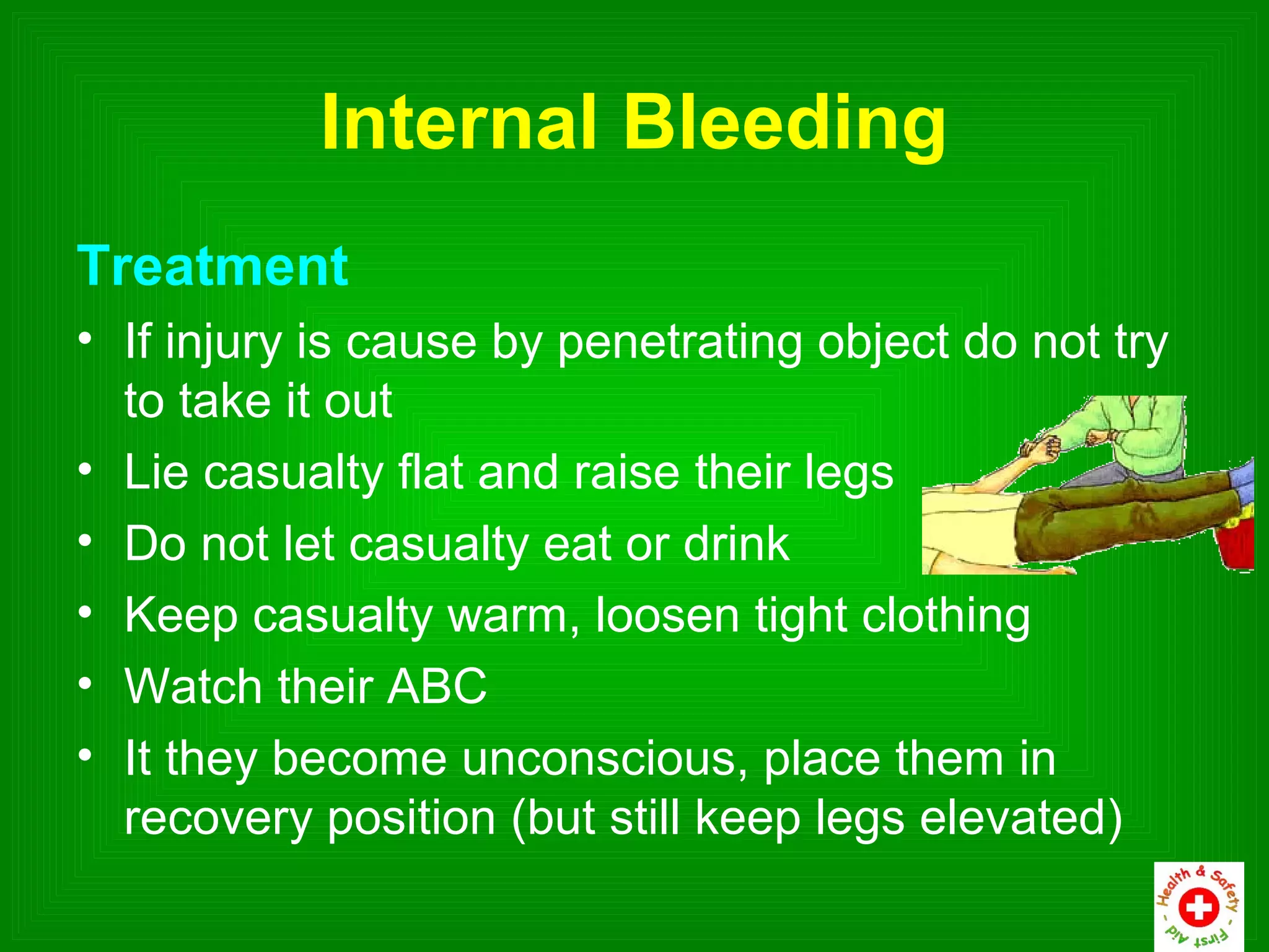 Internal Bleeding
Treatment
• If injury is cause by penetrating object do not try
  to take it out
• Lie casualty flat and raise their legs
• Do not let casualty eat or drink
• Keep casualty warm, loosen tight clothing
• Watch their ABC
• It they become unconscious, place them in
  recovery position (but still keep legs elevated)
 
