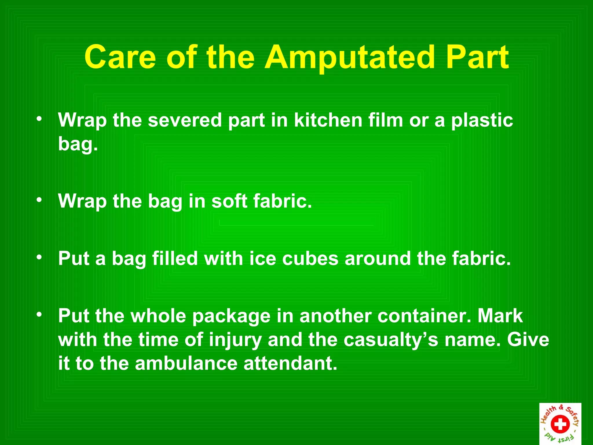 Care of the Amputated Part
• Wrap the severed part in kitchen film or a plastic
  bag.

• Wrap the bag in soft fabric.

• Put a bag filled with ice cubes around the fabric.

• Put the whole package in another container. Mark
  with the time of injury and the casualty’s name. Give
  it to the ambulance attendant.
 
