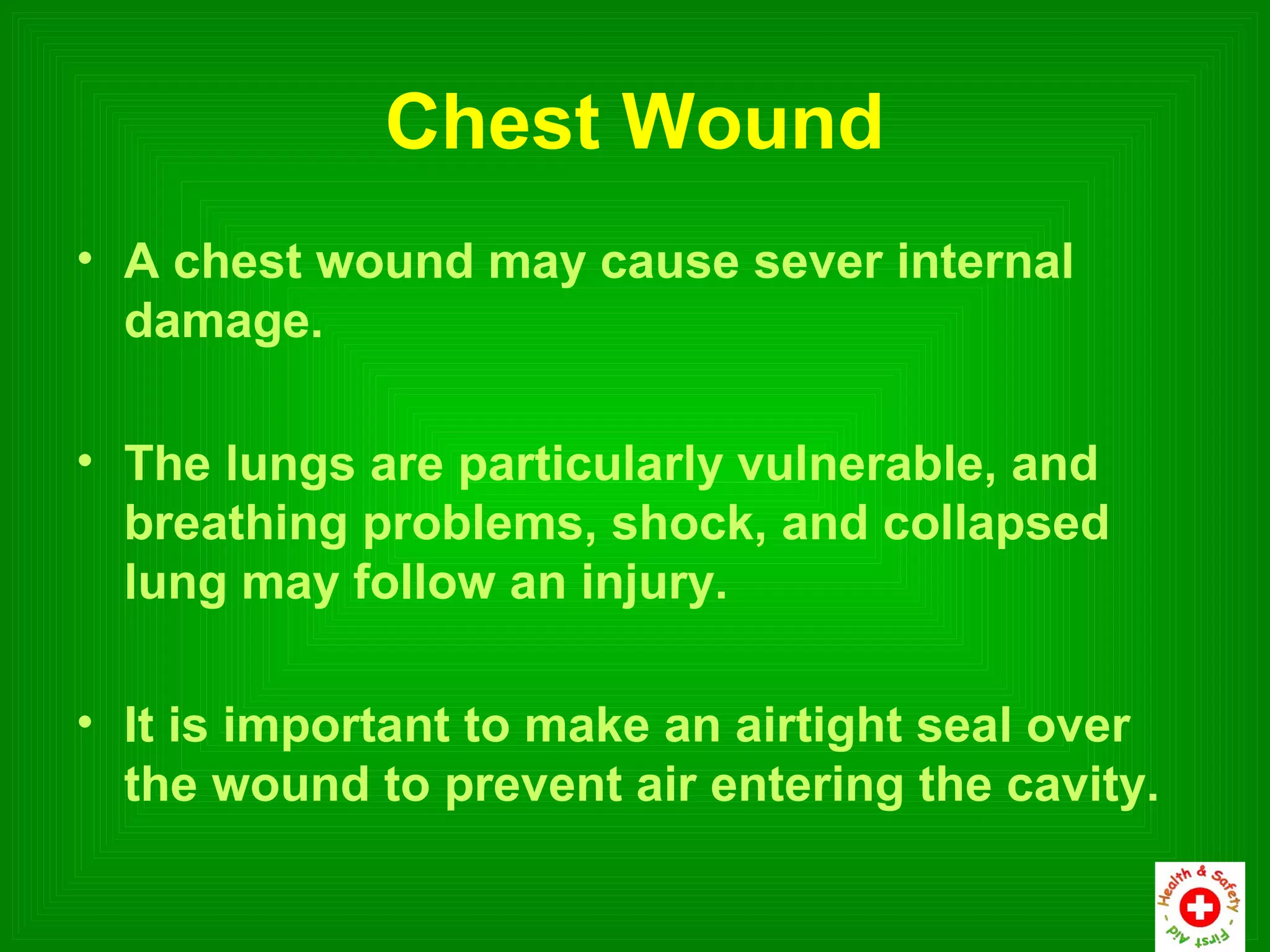Chest Wound
• A chest wound may cause sever internal
  damage.

• The lungs are particularly vulnerable, and
  breathing problems, shock, and collapsed
  lung may follow an injury.

• It is important to make an airtight seal over
  the wound to prevent air entering the cavity.
 