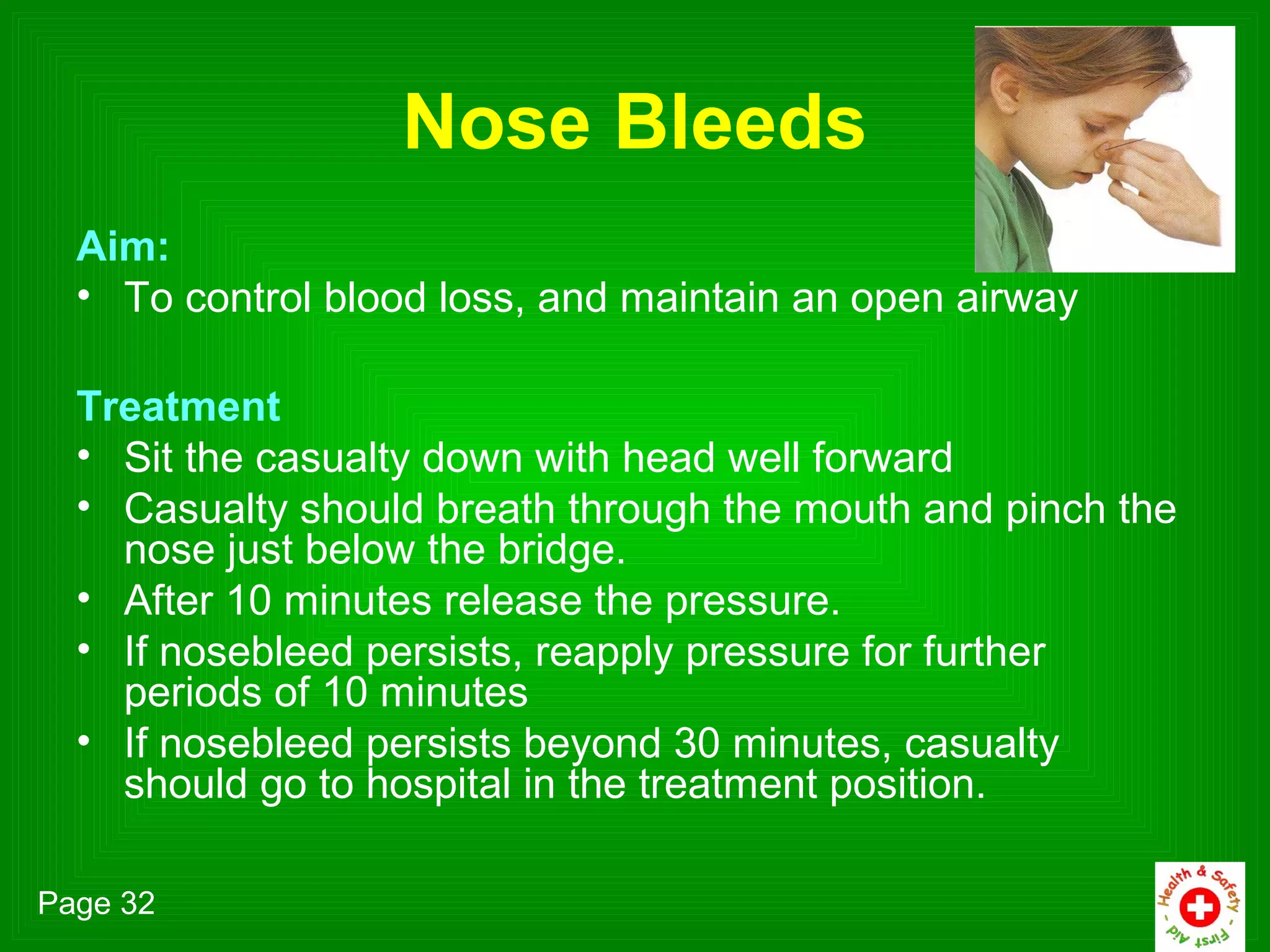 Nose Bleeds
  Aim:
  • To control blood loss, and maintain an open airway

  Treatment
  • Sit the casualty down with head well forward
  • Casualty should breath through the mouth and pinch the
    nose just below the bridge.
  • After 10 minutes release the pressure.
  • If nosebleed persists, reapply pressure for further
    periods of 10 minutes
  • If nosebleed persists beyond 30 minutes, casualty
    should go to hospital in the treatment position.

Page 32
 