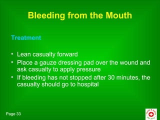 Bleeding from the Mouth

  Treatment

  • Lean casualty forward
  • Place a gauze dressing pad over the wound and
    ask casualty to apply pressure
  • If bleeding has not stopped after 30 minutes, the
    casualty should go to hospital



Page 33
 