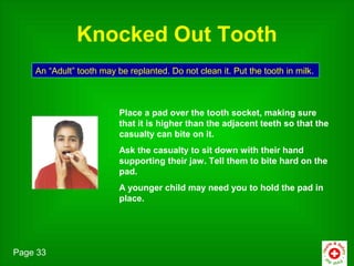 Knocked Out Tooth
    An “Adult” tooth may be replanted. Do not clean it. Put the tooth in milk.



                          Place a pad over the tooth socket, making sure
                          that it is higher than the adjacent teeth so that the
                          casualty can bite on it.
                          Ask the casualty to sit down with their hand
                          supporting their jaw. Tell them to bite hard on the
                          pad.
                          A younger child may need you to hold the pad in
                          place.




Page 33
 