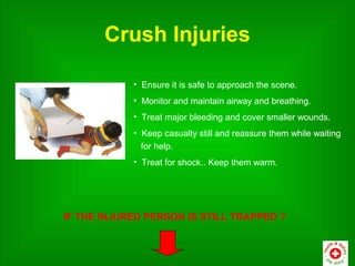 Crush Injuries

            • Ensure it is safe to approach the scene.
            • Monitor and maintain airway and breathing.
            • Treat major bleeding and cover smaller wounds.
            • Keep casualty still and reassure them while waiting
              for help.
            • Treat for shock.. Keep them warm.




IF THE INJURED PERSON IS STILL TRAPPED ?
 