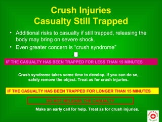 Crush Injuries
            Casualty Still Trapped
 • Additional risks to casualty if still trapped, releasing the
   body may bring on severe shock.
 • Even greater concern is “crush syndrome”

IF THE CASUALTY HAS BEEN TRAPPED FOR LESS THAN 15 MINUTES


     Crush syndrome takes some time to develop. If you can do so,
         safely remove the object. Treat as for crush injuries.

IF THE CASUALTY HAS BEEN TRAPPED FOR LONGER THAN 15 MINUTES

                  DO NOT RELEASE THE CASUALTY

             Make an early call for help. Treat as for crush injuries.
 