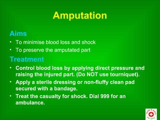 Amputation
Aims
• To minimise blood loss and shock
• To preserve the amputated part
Treatment
• Control blood loss by applying direct pressure and
  raising the injured part. (Do NOT use tourniquet).
• Apply a sterile dressing or non-fluffy clean pad
  secured with a bandage.
• Treat the casualty for shock. Dial 999 for an
  ambulance.
 
